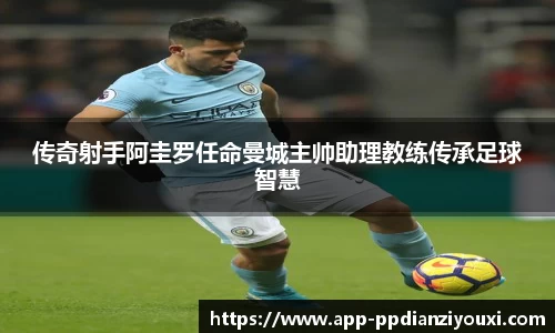 传奇射手阿圭罗任命曼城主帅助理教练传承足球智慧